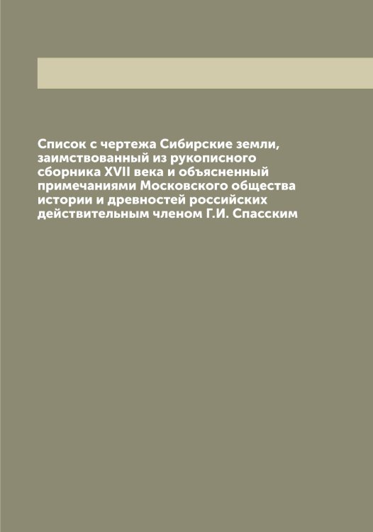 Обложка книги «Список с чертежа Сибирские земли, заимствованный из рукописного сборника XVII века и объясненный примечаниями Московского общества истории и древностей российских действительным членом Г.И. Спасским» — Спасский Григорий Иванович, ISBN 9785519750592