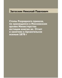 Столы Разрядного приказа, по хранящимся в Московском архиве Министерства юстиции книгам их. Отчет о занятиях в Архангельске осенью 1878 г