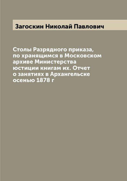 Обложка книги «Столы Разрядного приказа, по хранящимся в Московском архиве Министерства юстиции книгам их. Отчет о занятиях в Архангельске осенью 1878 г» — Загоскин Николай Павлович, ISBN 9785519854757