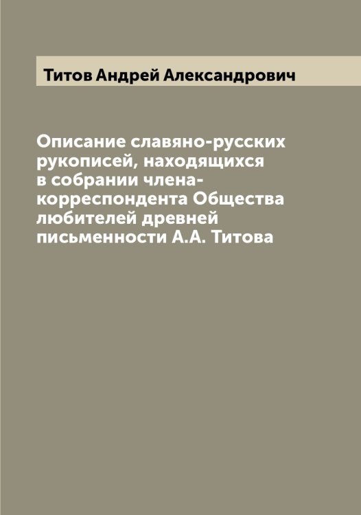 Обложка книги «Описание славяно-русских рукописей, находящихся в собрании члена-корреспондента Общества любителей древней письменности А.А. Титова» — Титов Андрей Александрович, ISBN 9785519767576