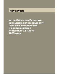 Устав Общества Рязанско-Уральской железной дороги со всеми изменениями и дополнениями : Утвержден 12 марта 1865 года