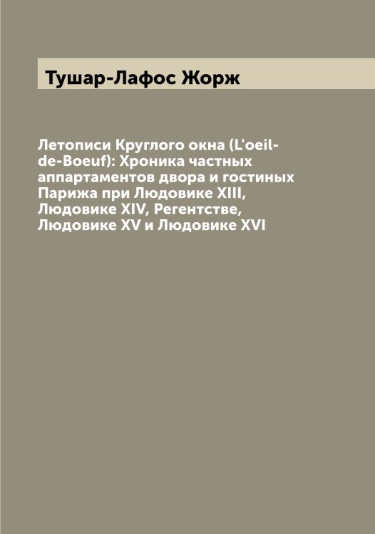 Обложка книги «Летописи Круглого окна (L'oeil-de-Boeuf): Хроника частных аппартаментов двора и гостиных Парижа при Людовике XIII, Людовике XIV, Регентстве, Людовике XV и Людовике XVI» — Тушар-Лафос Жорж, ISBN 9785519780483