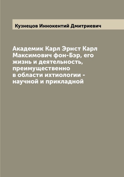 Обложка книги «Академик Карл Эрнст Карл Максимович фон-Бэр, его жизнь и деятельность, преимущественно в области ихтиологии - научной и прикладной» — Кузнецов Иннокентий Дмитриевич, ISBN 9785519916028