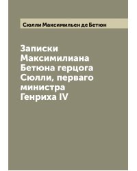 Записки Максимилиана Бетюна герцога Сюлли, перваго министра Генриха IV