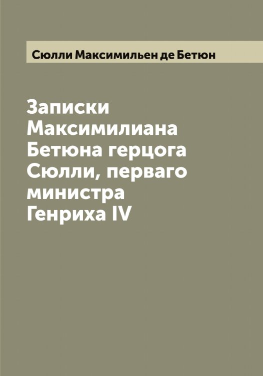 Обложка книги «Записки Максимилиана Бетюна герцога Сюлли, перваго министра Генриха IV» — Сюлли Максимильен де Бетюн, ISBN 9785519761611