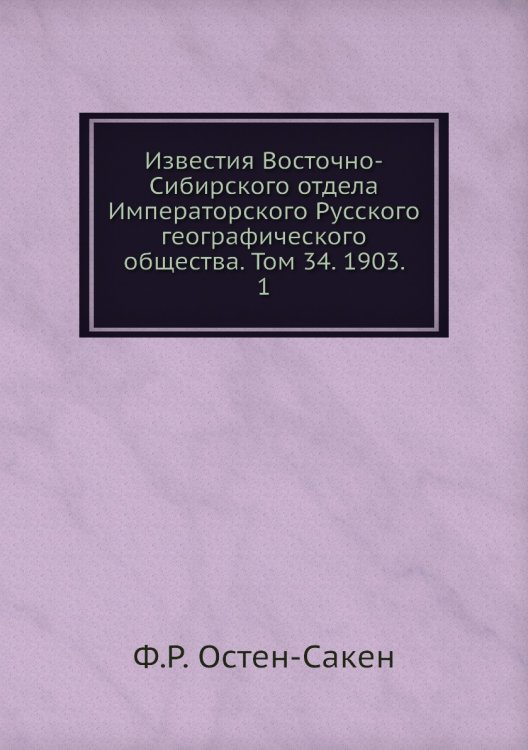 Обложка книги «Известия Восточно-Сибирского отдела Императорского Русского географического общества. Том 34. 1903.    1» — Ф.Р. Остен-Сакен, ISBN 9785518034570
