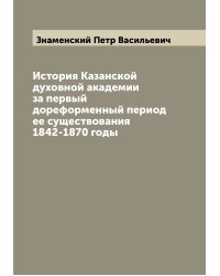 История Казанской духовной академии за первый дореформенный период ее существования 1842-1870 годы