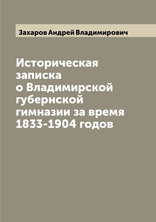 Обложка книги «Историческая записка о Владимирской губернской гимназии за время 1833-1904 годов» — Захаров Андрей Владимирович, ISBN 9785519858816