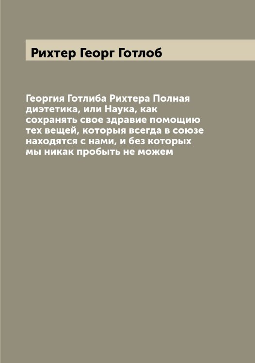 Обложка книги «Георгия Готлиба Рихтера Полная диэтетика, или Наука, как сохранять свое здравие помощию тех вещей, которыя всегда в союзе находятся с нами, и без которых мы никак пробыть не можем» — Рихтер Георг Готлоб, ISBN 9785519807920