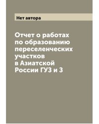 Отчет о работах по образованию переселенческих участков в Азиатской России ГУЗ и З