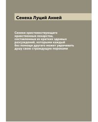 Сенеки християнствующаго нравственныя лекарства, составленныя из кратких здравых разсуждений, которыми каждый без помощи другаго может уврачевать душу свою страждущую пороками