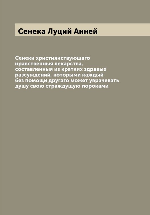 Обложка книги «Сенеки християнствующаго нравственныя лекарства, составленныя из кратких здравых разсуждений, которыми каждый без помощи другаго может уврачевать душу свою страждущую пороками» — Сенека Луций Анней, ISBN 9785519853491