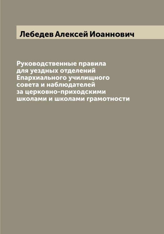 Обложка книги «Руководственные правила для уездных отделений Епархиального училищного совета и наблюдателей за церковно-приходскими школами и школами грамотности» — Лебедев Алексей Иоаннович, ISBN 9785519926430