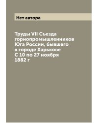 Труды VII Съезда горнопромышленников Юга России, бывшего в городе Харькове С 10 по 27 ноября 1882 г