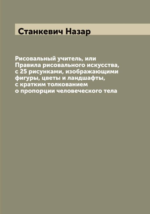Обложка книги «Рисовальный учитель, или Правила рисовального искусства, с 25 рисунками, изображающими фигуры, цветы и ландшафты, с кратким толкованием о пропорции человеческого тела» — Станкевич Назар, ISBN 9785519752534