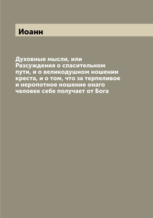 Обложка книги «Духовные мысли, или Разсуждения о спасительном пути, и о великодушном ношении креста, и о том, что за терпеливое и неропотное ношение онаго человек себе получает от Бога» — Иоанн, ISBN 9785519872249