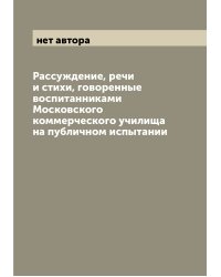 Раcсуждение, речи и стихи, говоренные воспитанниками Московского коммерческого училища на публичном испытании