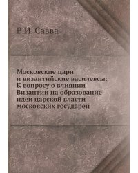 Московские цари и византийские василевсы: К вопросу о влиянии Византии на образование идеи царской власти московских государей