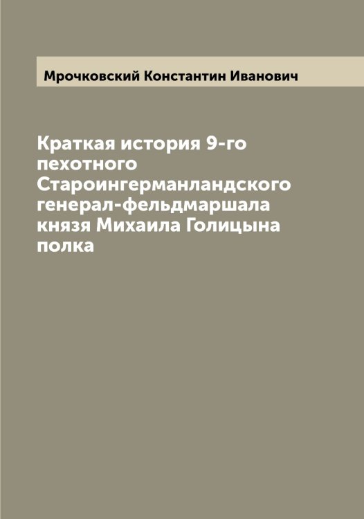 Обложка книги «Краткая история 9-го пехотного Староингерманландского генерал-фельдмаршала князя Михаила Голицына полка» — Мрочковский Константин Иванович, ISBN 9785519980708