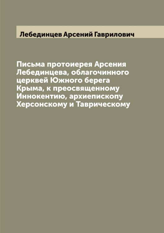 Обложка книги «Письма протоиерея Арсения Лебединцева, облагочинного церквей Южного берега Крыма, к преосвященному Иннокентию, архиепископу Херсонскому и Таврическому» — Лебединцев Арсений Гаврилович, ISBN 9785519927253