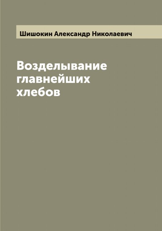 Обложка книги «Возделывание главнейших хлебов» — Шишокин Александр Николаевич, ISBN 9785521312733