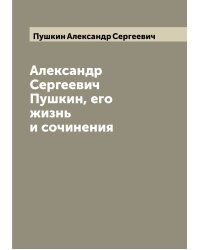 Александр Сергеевич Пушкин, его жизнь и сочинения