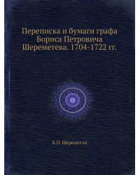 Переписка и бумаги графа Бориса Петровича Шереметева. 1704-1722 гг.
