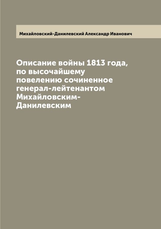 Обложка книги «Описание войны 1813 года, по высочайшему повелению сочиненное генерал-лейтенантом Михайловским-Данилевским» — Михайловский-Данилевский Александр Иванович, ISBN 9785519969765
