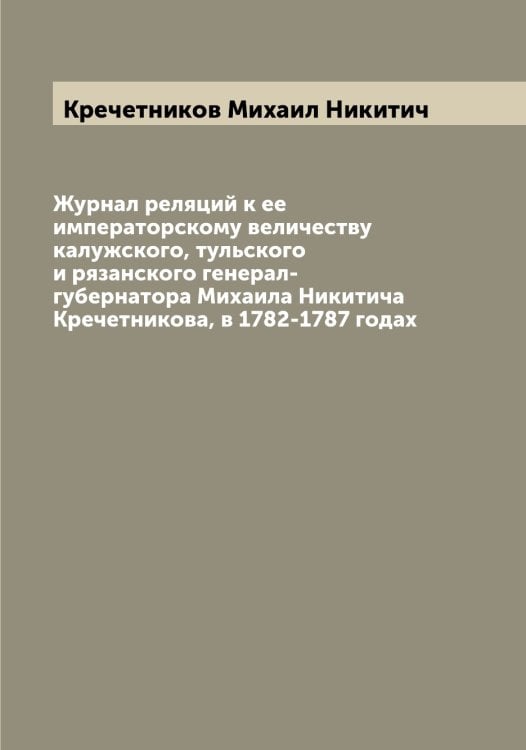 Журнал реляций к ее императорскому величеству калужского, тульского и рязанского генерал-губернатора Михаила Никитича Кречетникова, в 1782-1787 годах Обложка книги «Журнал реляций к ее императорскому величеству калужского, тульского и рязанского генерал-губернатора Михаила Никитича Кречетникова, в 1782-1787 годах» — Кречетников Михаил Никитич, ISBN 9785519911320