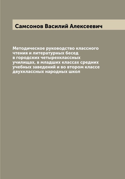 Обложка книги «Методическое руководство классного чтения и литературных бесед в городских четырехклассных училищах, в младших классах средних учебных заведений и во втором классе двухклассных народных школ» — Самсонов Василий Алексеевич, ISBN 9785519846417