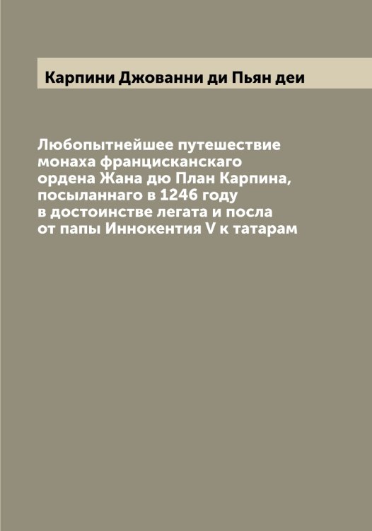 Обложка книги «Любопытнейшее путешествие монаха францисканскаго ордена Жана дю План Карпина, посыланнаго в 1246 году в достоинстве легата и посла от папы Иннокентия V к татарам» — Карпини Джованни ди Пьян деи, ISBN 9785519884976