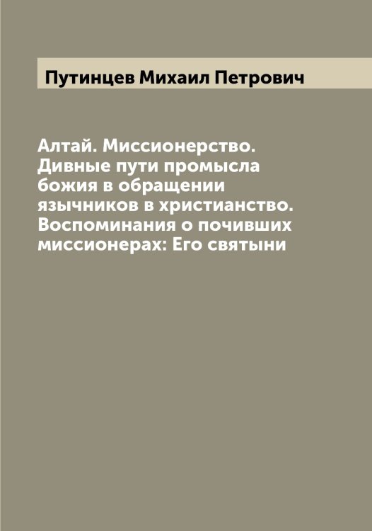 Обложка книги «Алтай. Миссионерство. Дивные пути промысла божия в обращении язычников в христианство. Воспоминания о почивших миссионерах: Его святыни» — Путинцев Михаил Петрович, ISBN 9785519798723
