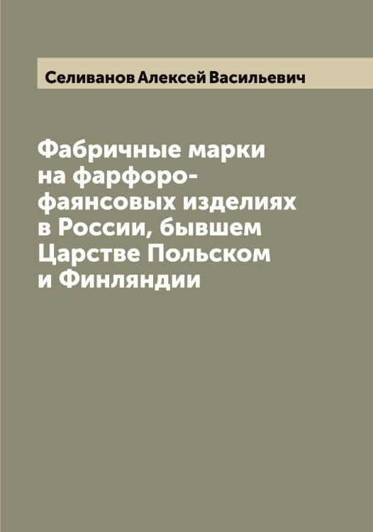 Обложка книги «Фабричные марки на фарфоро-фаянсовых изделиях в России, бывшем Царстве Польском и Финляндии» — Селиванов Алексей Васильевич, ISBN 9785519851909