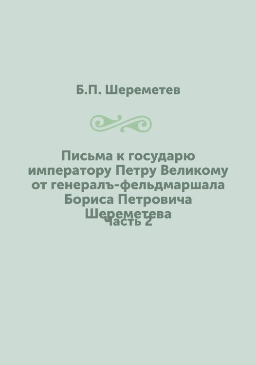 Письма к государю императору Петру Великому от генералъ-фельдмаршала Бориса Петровича Шереметева
