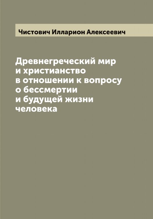 Обложка книги «Древнегреческий мир и христианство в отношении к вопросу о бессмертии и будущей жизни человека» — Чистович Илларион Алексеевич, ISBN 9785521303199