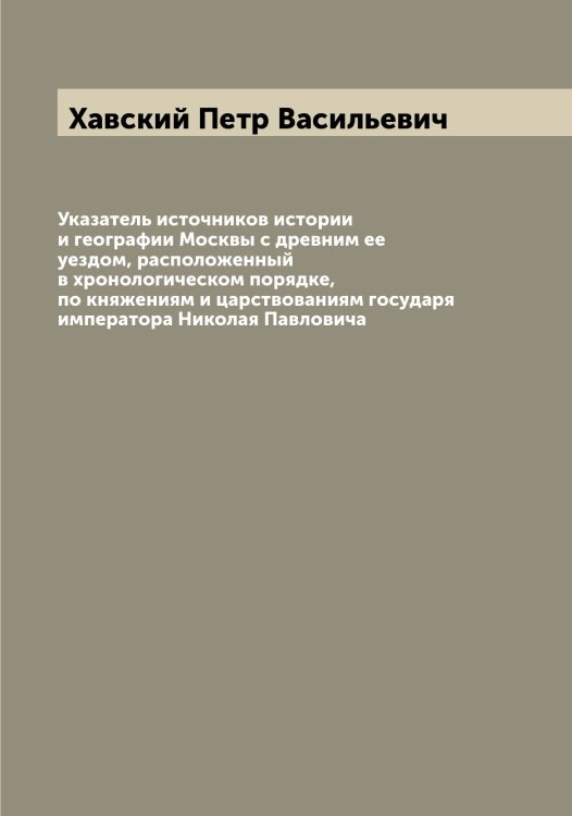 Обложка книги «Указатель источников истории и географии Москвы с древним ее уездом, расположенный в хронологическом порядке, по княжениям и царствованиям государя императора Николая Павловича» — Хавский Петр Васильевич, ISBN 9785521288199