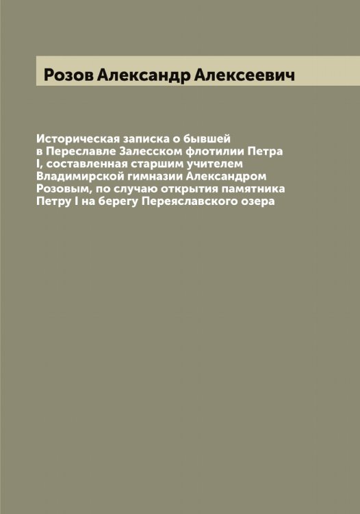 Обложка книги «Историческая записка о бывшей в Переславле Залесском флотилии Петра I, составленная старшим учителем Владимирской гимназии Александром Розовым, по случаю открытия памятника Петру I на берегу Переяславского озера» — Розов Александр Алексеевич, ISBN 9785519810913