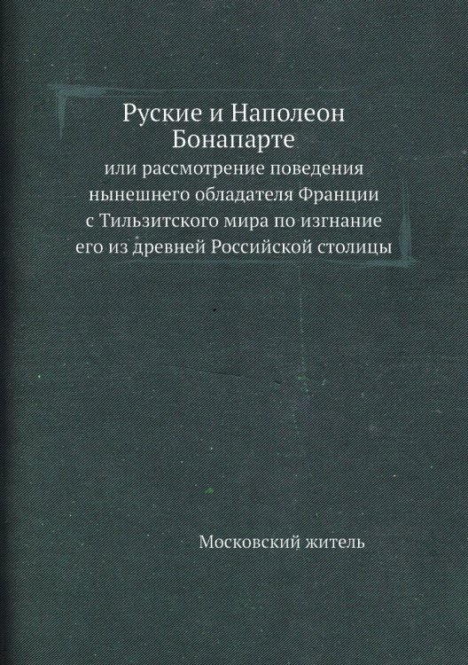 Руские и Наполеон Бонапарте, или рассмотрение поведения нынешнего обладателя Франции с Тильзитского мира по изгнание его из древней Российской столицы