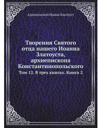 Творения Святого отца нашего Иоанна Златоуста, архиепископа Константинопольского