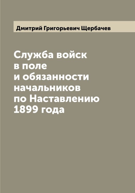 Обложка книги «Служба войск в поле и обязанности начальников по Наставлению 1899 года» — Дмитрий Григорьевич Щербачев, ISBN 9785521389513