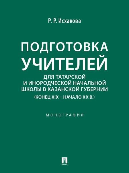 Обложка книги «Подготовка учителей для татарской и инородческой начальной школы в Казанской губернии конец XIX начало ХХ в.. Монография.-М.:Проспект,2026.» — Исхакова Р.Р., ISBN 9785392444571