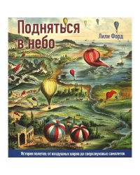 Подняться в небо. История полетов от воздушных шаров до сверхзвуковых самолетов