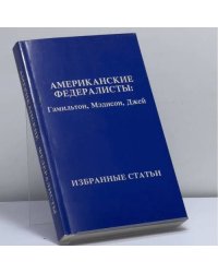 Американские федералисты: Гамильтон, Мэдисон, Джей. Избранные статьи