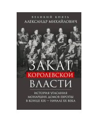 Закат королевской власти. История угасания монарших домов Европы в конце ХIХ - начале ХХ века