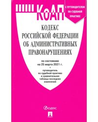 Кодекс Российской Федерации об административных правонарушениях по состоянию на 25 марта 2021 года + путеводитель по судебной практике и сравнительная таблица последних изменений