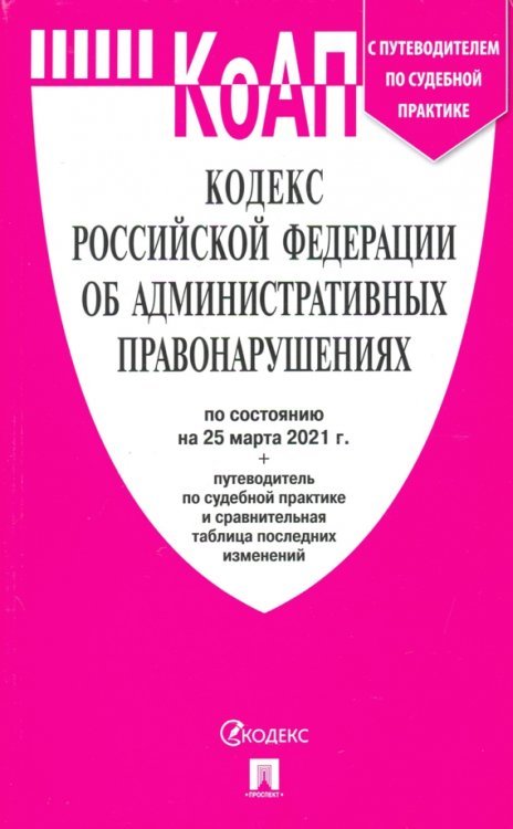 Кодекс Российской Федерации об административных правонарушениях по состоянию на 25 марта 2021 года + путеводитель по судебной практике и сравнительная таблица последних изменений