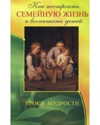 Как построить семейную жизнь и воспитать детей. Уроки мудрости