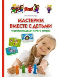 Мастерим вместе с детьми. Чудесные поделки из чего угодно