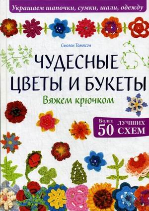 Чудесные цветы и букеты. Вяжем крючком. Более 50 лучших схем