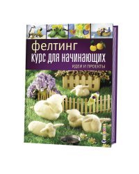 Фелтинг. Курс для начинающих. Идеи и проекты. Руководство